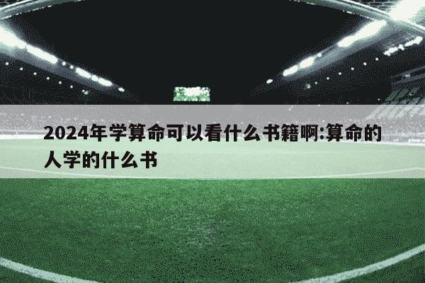 2024年学算命可以看什么书籍啊:算命的人学的什么书