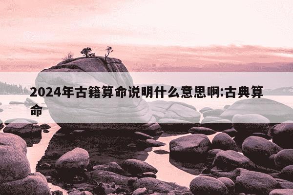 2024年古籍算命说明什么意思啊:古典算命