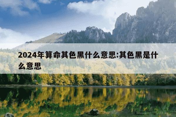 2024年算命其色黑什么意思:其色黑是什么意思