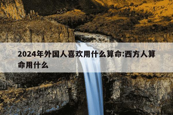 2024年外国人喜欢用什么算命:西方人算命用什么