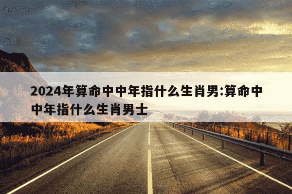 2024年算命中中年指什么生肖男:算命中中年指什么生肖男士