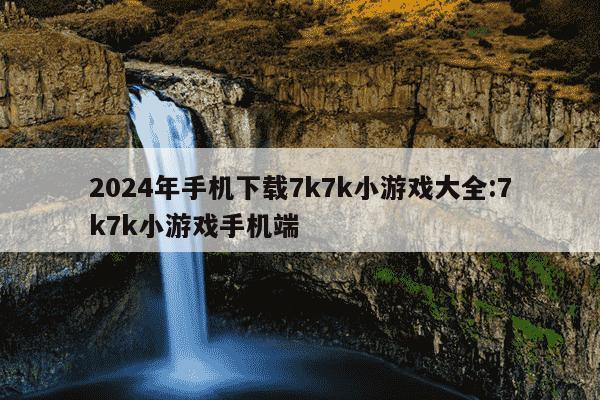 2024年手机下载7k7k小游戏大全:7k7k小游戏手机端