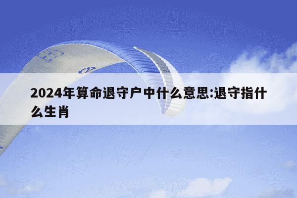 2024年算命退守户中什么意思:退守指什么生肖