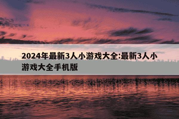 2024年最新3人小游戏大全:最新3人小游戏大全手机版