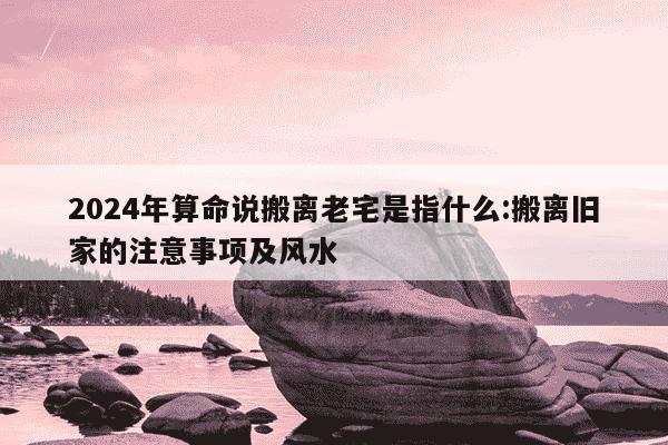 2024年算命说搬离老宅是指什么:搬离旧家的注意事项及风水