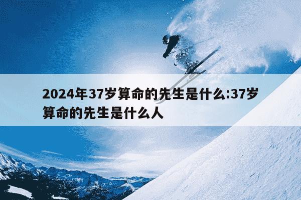 2024年37岁算命的先生是什么:37岁算命的先生是什么人