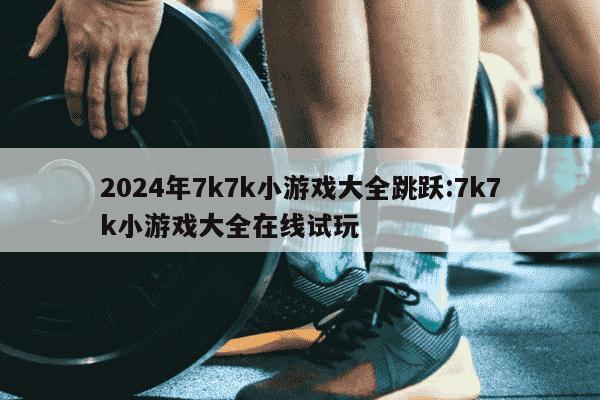 2024年7k7k小游戏大全跳跃:7k7k小游戏大全在线试玩