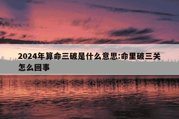 2024年算命三破是什么意思:命里破三关怎么回事