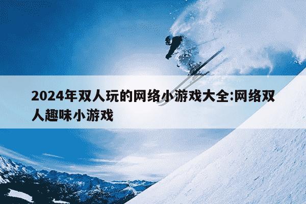 2024年双人玩的网络小游戏大全:网络双人趣味小游戏