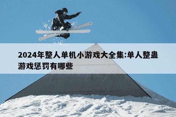 2024年整人单机小游戏大全集:单人整蛊游戏惩罚有哪些