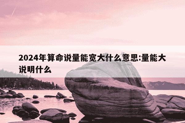 2024年算命说量能宽大什么意思:量能大说明什么