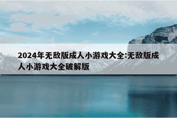 2024年无敌版成人小游戏大全:无敌版成人小游戏大全破解版