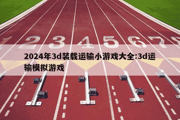 2024年3d装载运输小游戏大全:3d运输模拟游戏