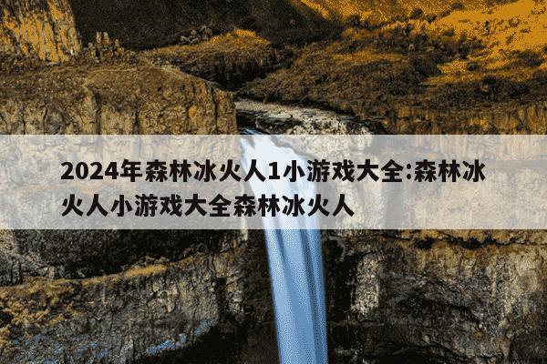 2024年森林冰火人1小游戏大全:森林冰火人小游戏大全森林冰火人