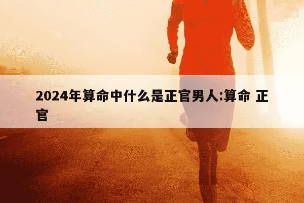 2024年算命中什么是正官男人:算命 正官