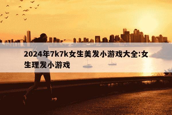 2024年7k7k女生美发小游戏大全:女生理发小游戏