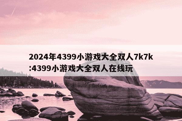 2024年4399小游戏大全双人7k7k:4399小游戏大全双人在线玩