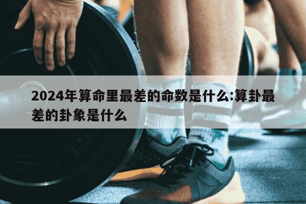 2024年算命里最差的命数是什么:算卦最差的卦象是什么