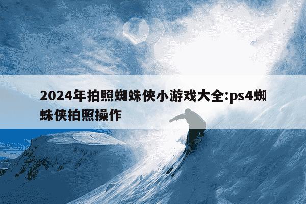 2024年拍照蜘蛛侠小游戏大全:ps4蜘蛛侠拍照操作