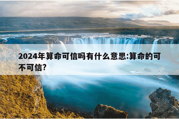 2024年算命可信吗有什么意思:算命的可不可信?