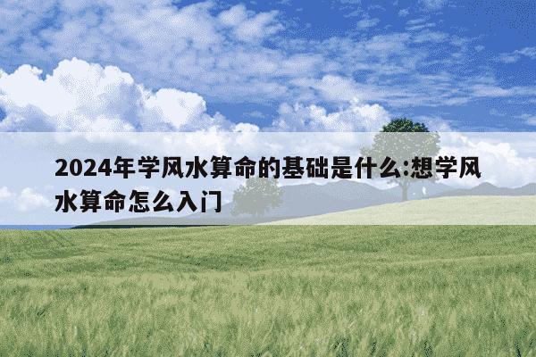 2024年学风水算命的基础是什么:想学风水算命怎么入门