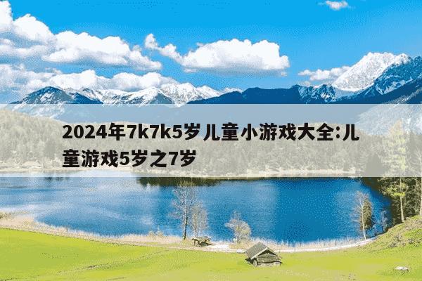 2024年7k7k5岁儿童小游戏大全:儿童游戏5岁之7岁