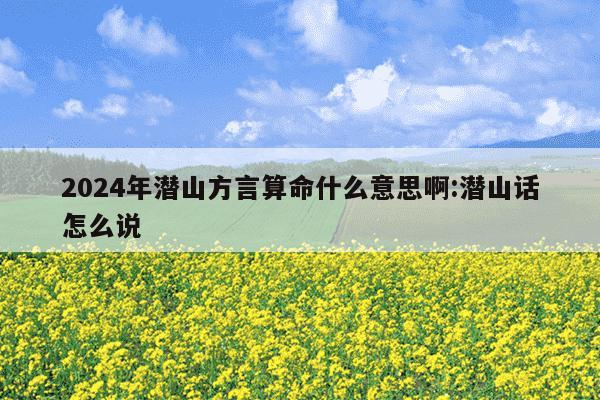 2024年潜山方言算命什么意思啊:潜山话怎么说