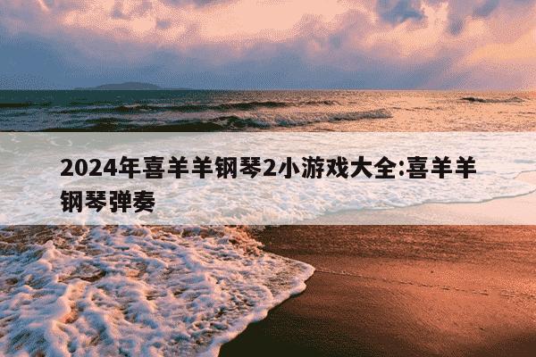 2024年喜羊羊钢琴2小游戏大全:喜羊羊钢琴弹奏