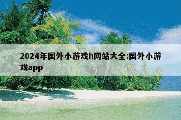 2024年国外小游戏h网站大全:国外小游戏app