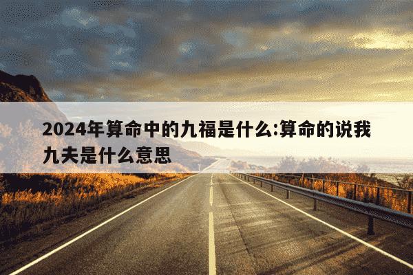 2024年算命中的九福是什么:算命的说我九夫是什么意思