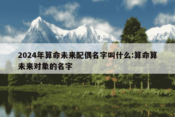 2024年算命未来配偶名字叫什么:算命算未来对象的名字