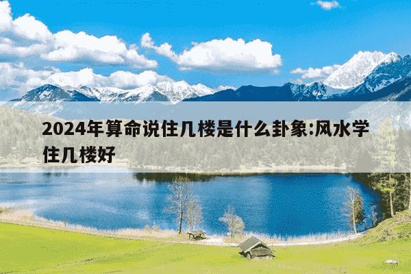 2024年算命说住几楼是什么卦象:风水学住几楼好