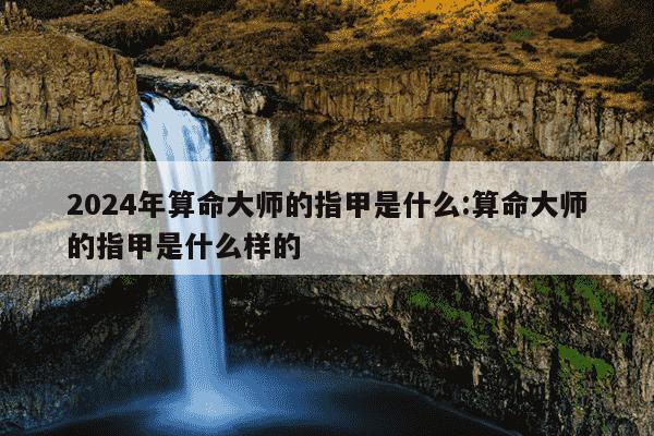 2024年算命大师的指甲是什么:算命大师的指甲是什么样的