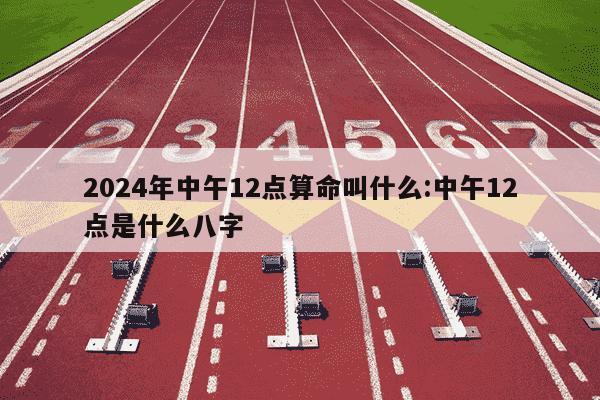 2024年中午12点算命叫什么:中午12点是什么八字