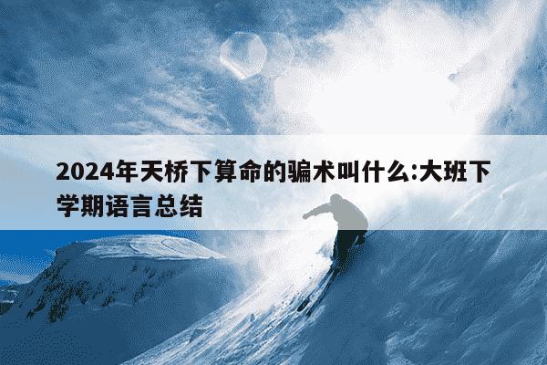 2024年天桥下算命的骗术叫什么:大班下学期语言总结