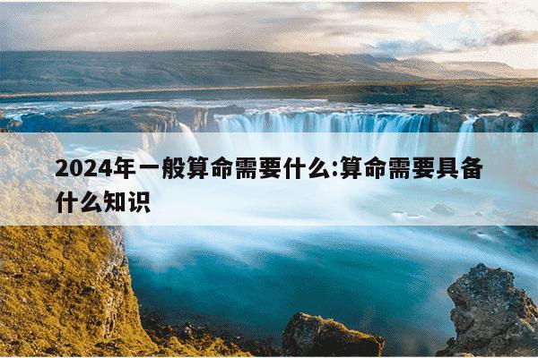 2024年一般算命需要什么:算命需要具备什么知识