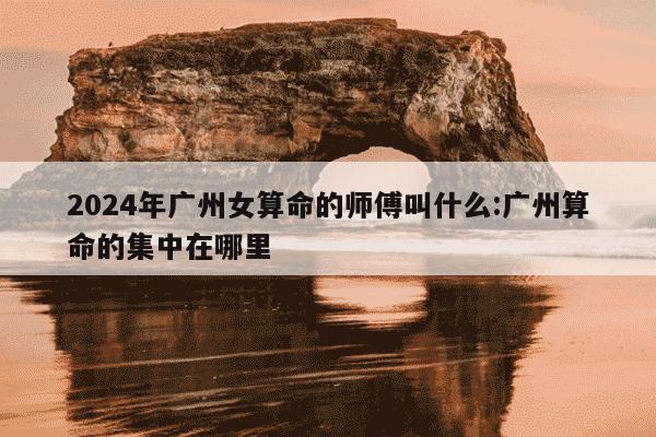 2024年广州女算命的师傅叫什么:广州算命的集中在哪里