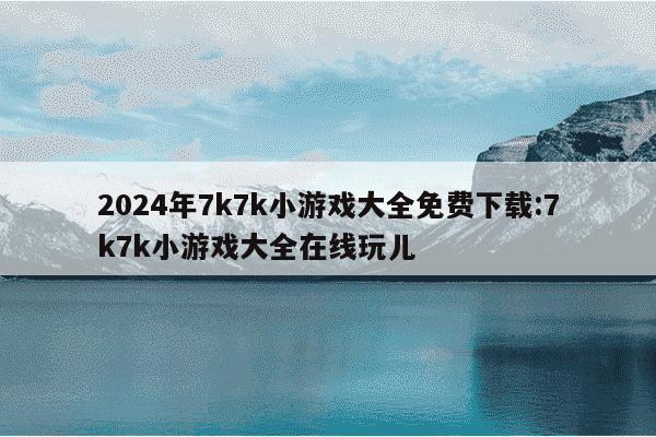 2024年7k7k小游戏大全免费下载:7k7k小游戏大全在线玩儿