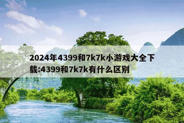 2024年4399和7k7k小游戏大全下载:4399和7k7k有什么区别