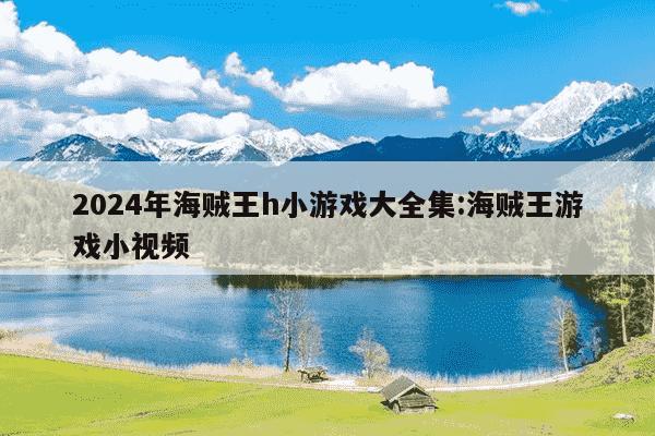 2024年海贼王h小游戏大全集:海贼王游戏小视频