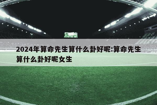 2024年算命先生算什么卦好呢:算命先生算什么卦好呢女生