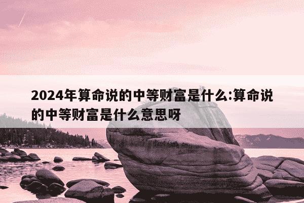 2024年算命说的中等财富是什么:算命说的中等财富是什么意思呀