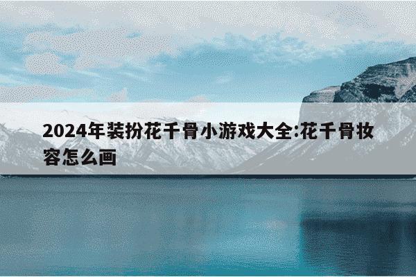 2024年装扮花千骨小游戏大全:花千骨妆容怎么画