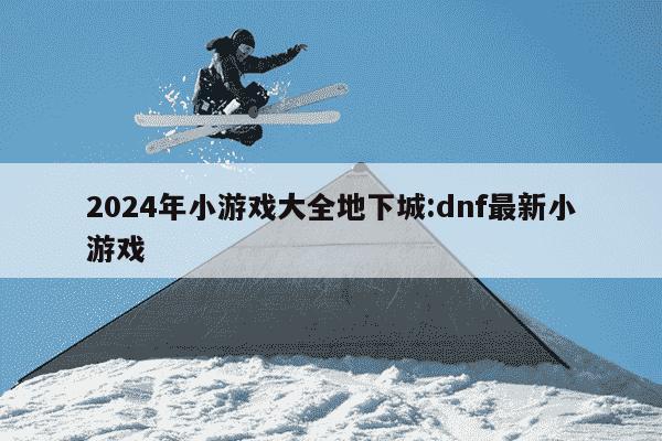 2024年小游戏大全地下城:dnf最新小游戏