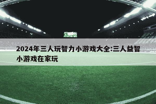 2024年三人玩智力小游戏大全:三人益智小游戏在家玩