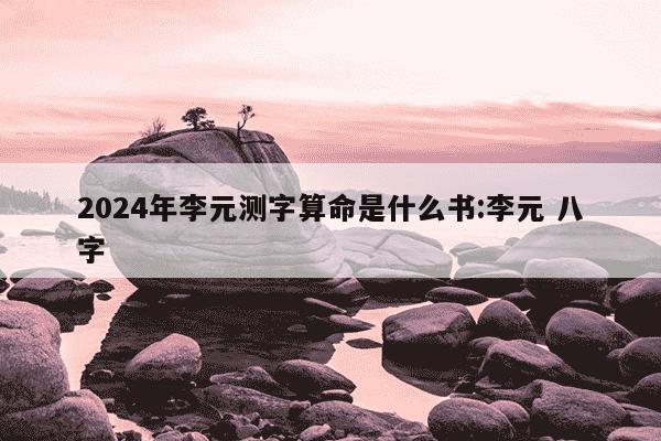 2024年李元测字算命是什么书:李元 八字