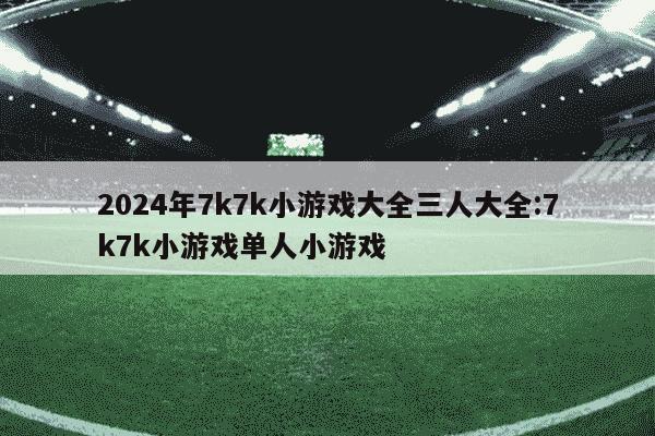 2024年7k7k小游戏大全三人大全:7k7k小游戏单人小游戏