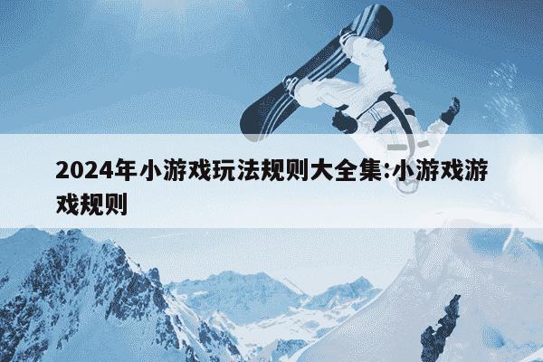 2024年小游戏玩法规则大全集:小游戏游戏规则