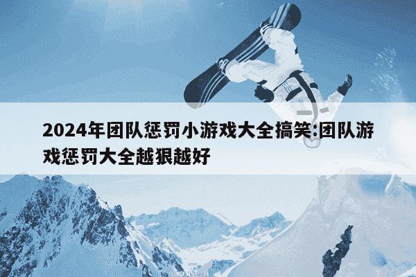 2024年团队惩罚小游戏大全搞笑:团队游戏惩罚大全越狠越好