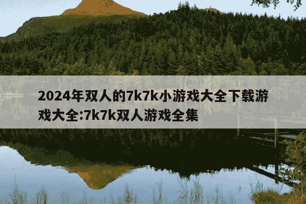 2024年双人的7k7k小游戏大全下载游戏大全:7k7k双人游戏全集